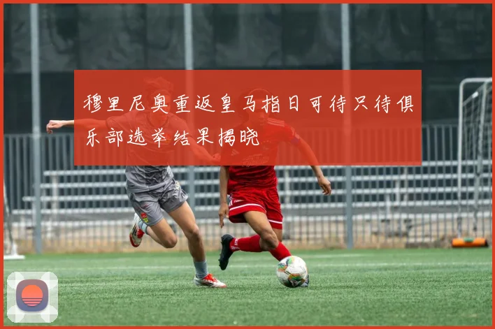 穆里尼奥重返皇马指日可待只待俱乐部选举结果揭晓