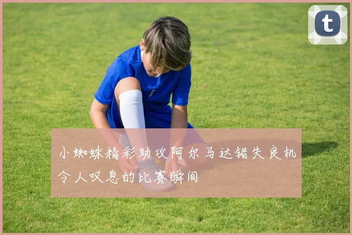 小蜘蛛精彩助攻阿尔马达错失良机令人叹息的比赛瞬间