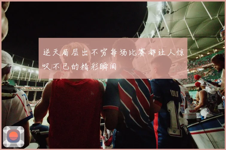 逆天局层出不穷每场比赛都让人惊叹不已的精彩瞬间