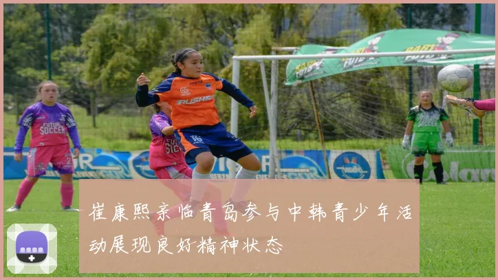 崔康熙亲临青岛参与中韩青少年活动展现良好精神状态
