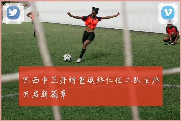 巴西中卫丹特重返拜仁任二队主帅开启新篇章
