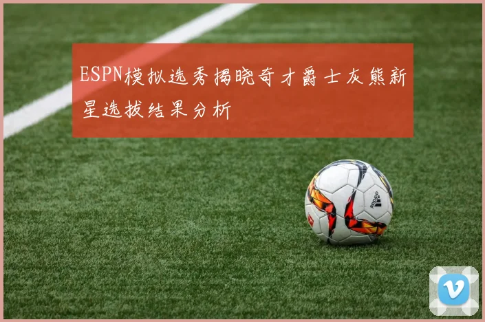 ESPN模拟选秀揭晓奇才爵士灰熊新星选拔结果分析