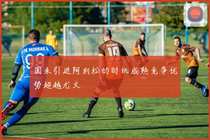 国米引进阿利松的时机成熟竞争优势超越尤文