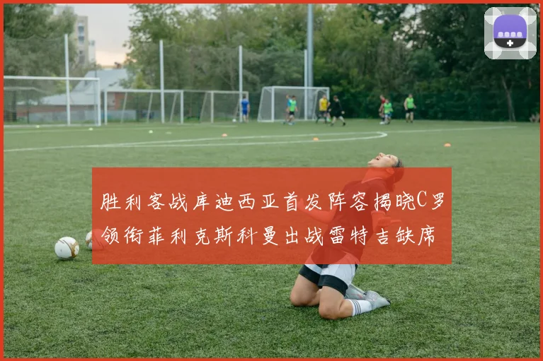 胜利客战库迪西亚首发阵容揭晓C罗领衔菲利克斯科曼出战雷特吉缺席