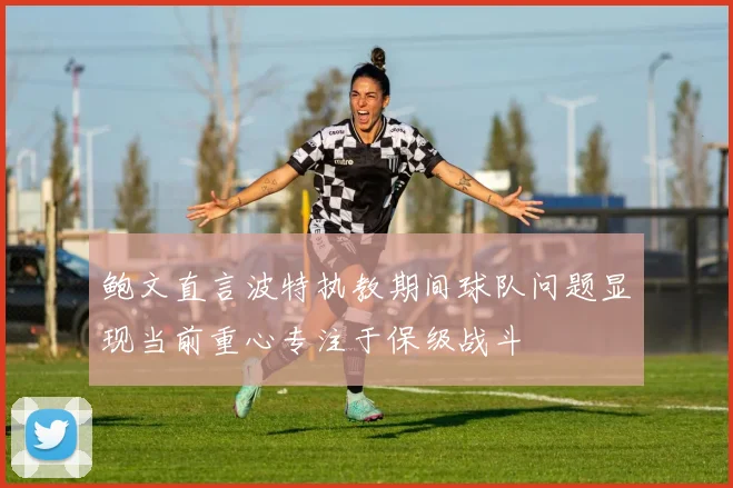 鲍文直言波特执教期间球队问题显现当前重心专注于保级战斗