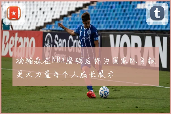 杨瀚森在NBA磨砺后将为国家队贡献更大力量与个人成长展示