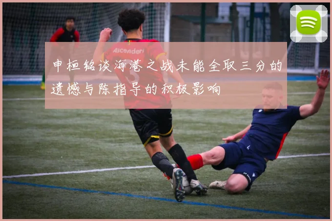 申桓铭谈海港之战未能全取三分的遗憾与陈指导的积极影响