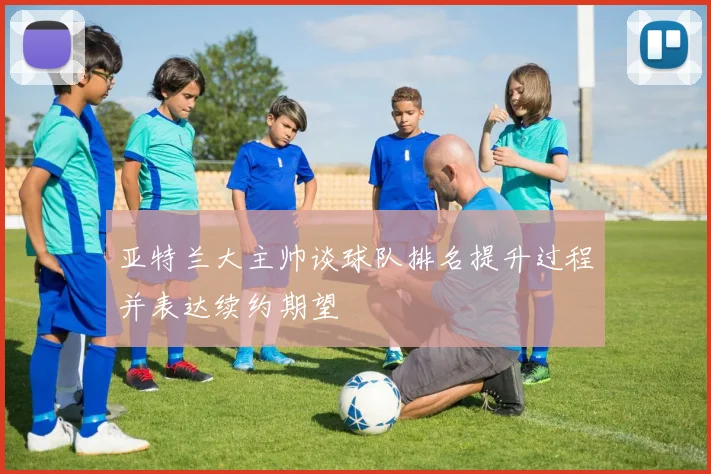 亚特兰大主帅谈球队排名提升过程并表达续约期望