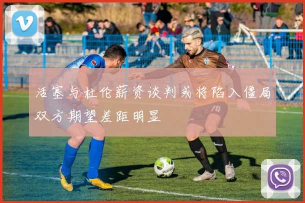 活塞与杜伦薪资谈判或将陷入僵局双方期望差距明显