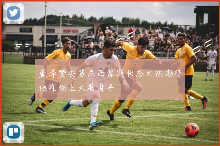豪泽赞安芬尼西蒙斯状态火热期待他在场上大展身手