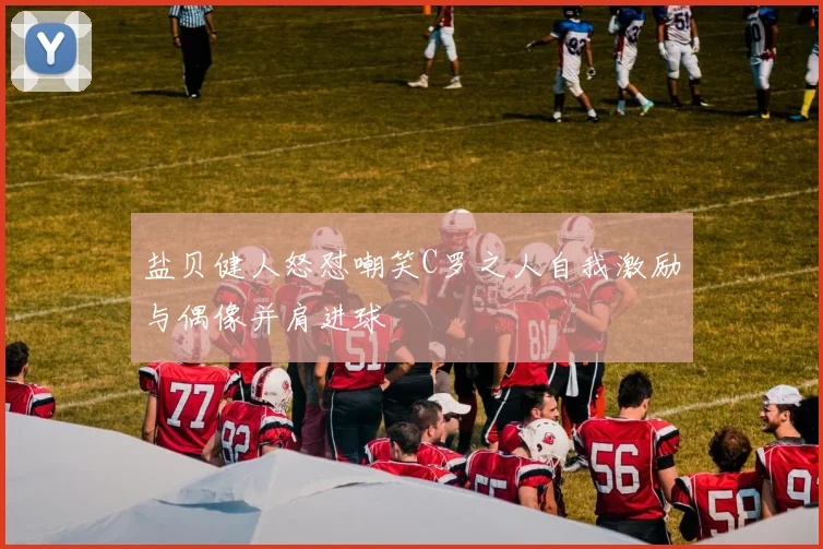 盐贝健人怒怼嘲笑C罗之人自我激励与偶像并肩进球