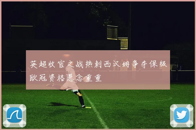 英超收官之战热刺西汉姆争夺保级欧冠资格悬念重重