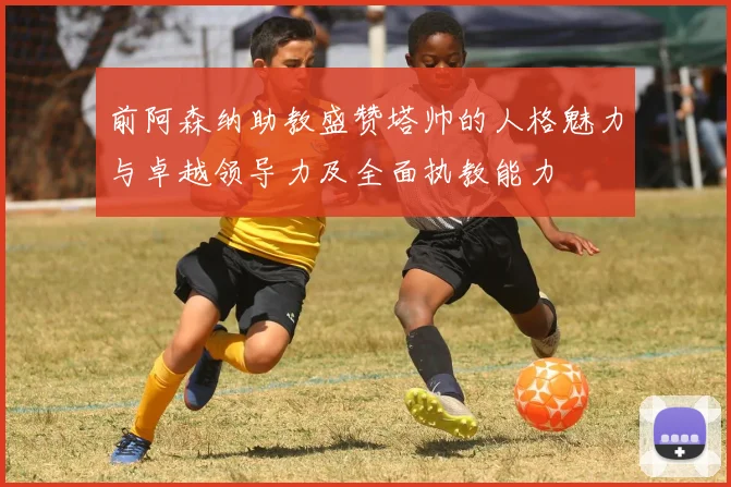 前阿森纳助教盛赞塔帅的人格魅力与卓越领导力及全面执教能力