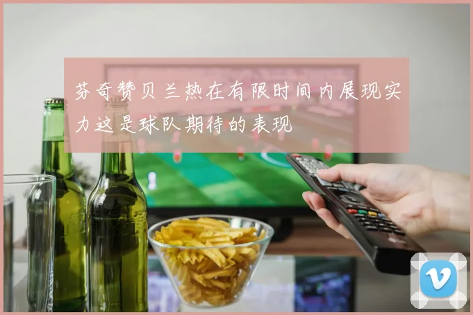 芬奇赞贝兰热在有限时间内展现实力这是球队期待的表现