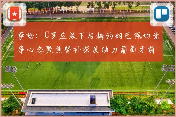 萨哈：C罗应放下与梅西姆巴佩的竞争心态聚焦替补深度助力葡萄牙前行
