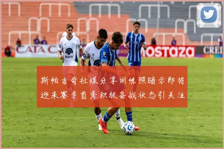 斯帕吉奇社媒分享训练照暗示即将迎来赛季首秀积极备战状态引关注