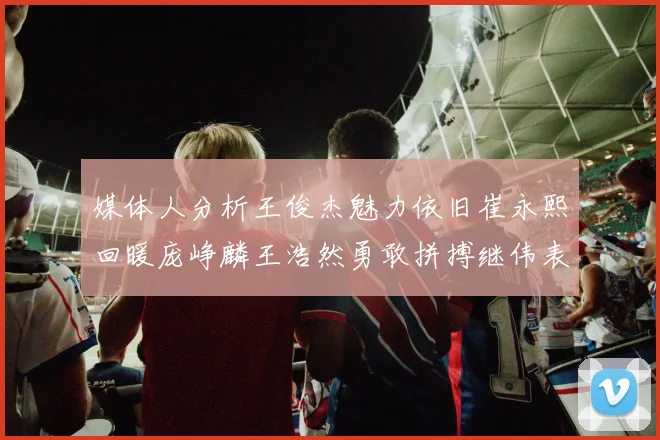 媒体人分析王俊杰魅力依旧崔永熙回暖庞峥麟王浩然勇敢拼搏继伟表现稳定