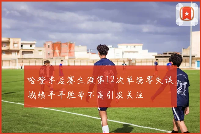 哈登季后赛生涯第12次单场零失误战绩平平胜率不高引发关注