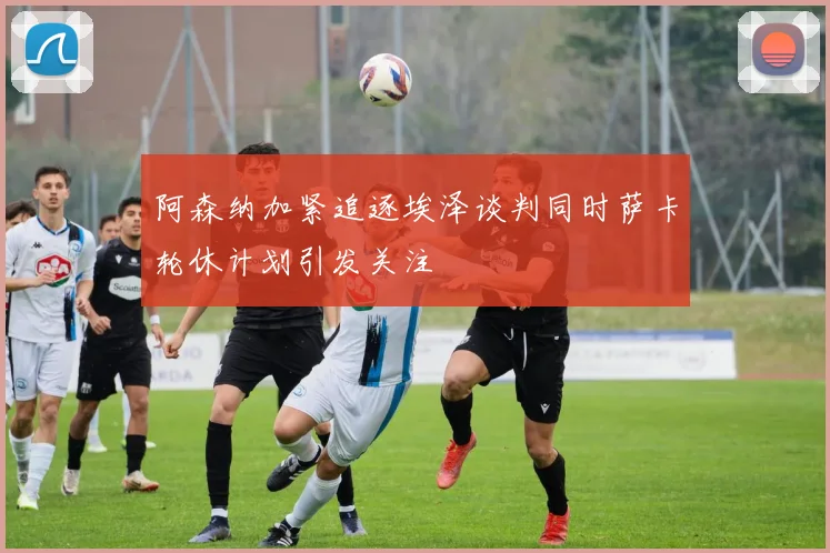 阿森纳加紧追逐埃泽谈判同时萨卡轮休计划引发关注