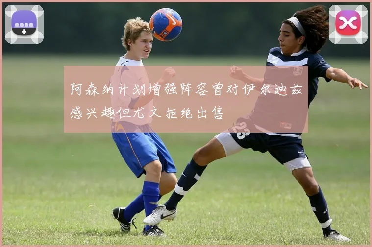 阿森纳计划增强阵容曾对伊尔迪兹感兴趣但尤文拒绝出售