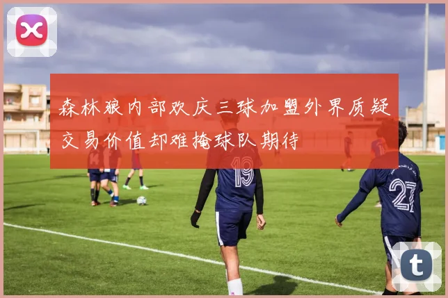 森林狼内部欢庆三球加盟外界质疑交易价值却难掩球队期待