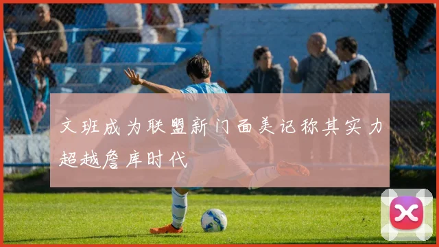 文班成为联盟新门面美记称其实力超越詹库时代
