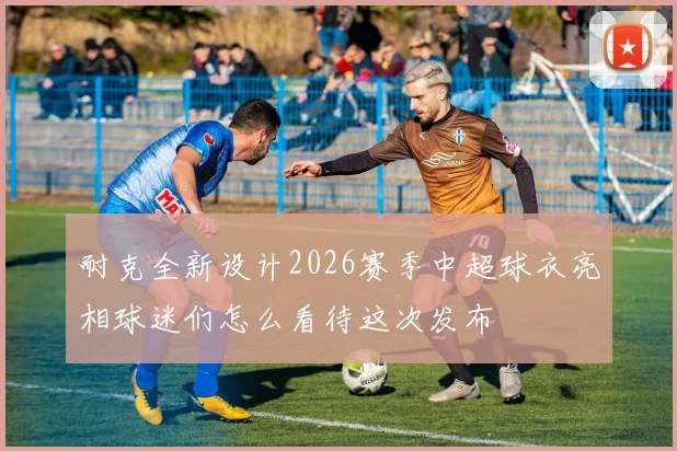 耐克全新设计2026赛季中超球衣亮相球迷们怎么看待这次发布