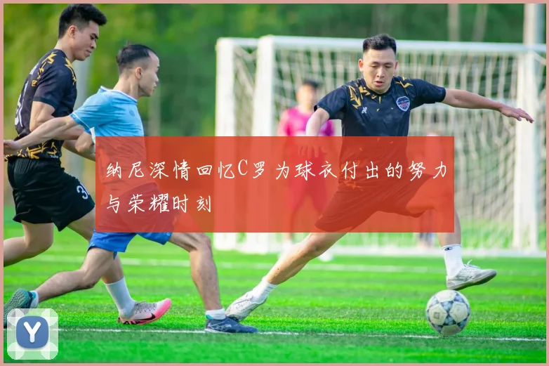 纳尼深情回忆C罗为球衣付出的努力与荣耀时刻