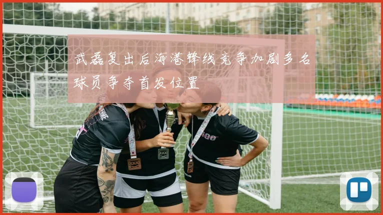 武磊复出后海港锋线竞争加剧多名球员争夺首发位置
